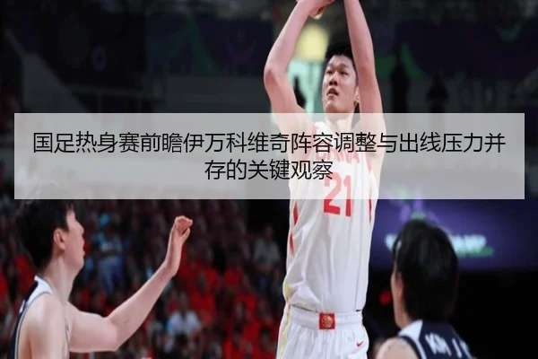 国足热身赛前瞻伊万科维奇阵容调整与出线压力并存的关键观察